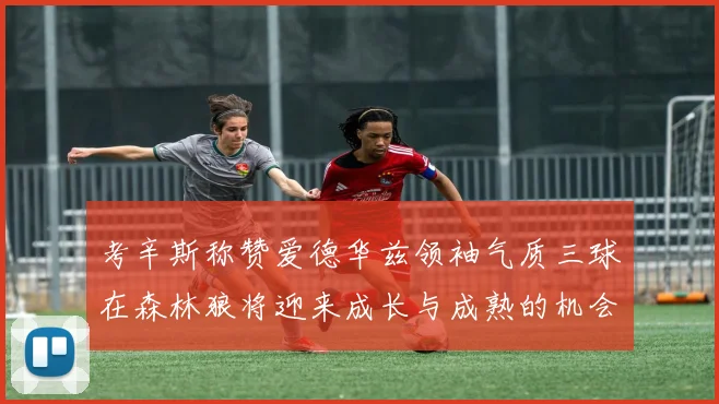 考辛斯称赞爱德华兹领袖气质三球在森林狼将迎来成长与成熟的机会