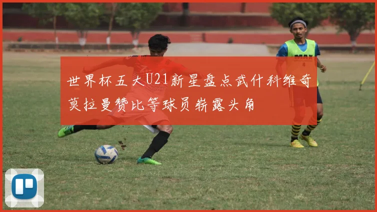 世界杯五大U21新星盘点武什科维奇莫拉曼赞比等球员崭露头角