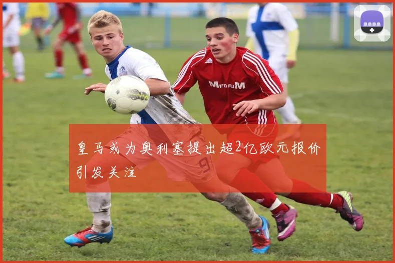 皇马或为奥利塞提出超2亿欧元报价引发关注
