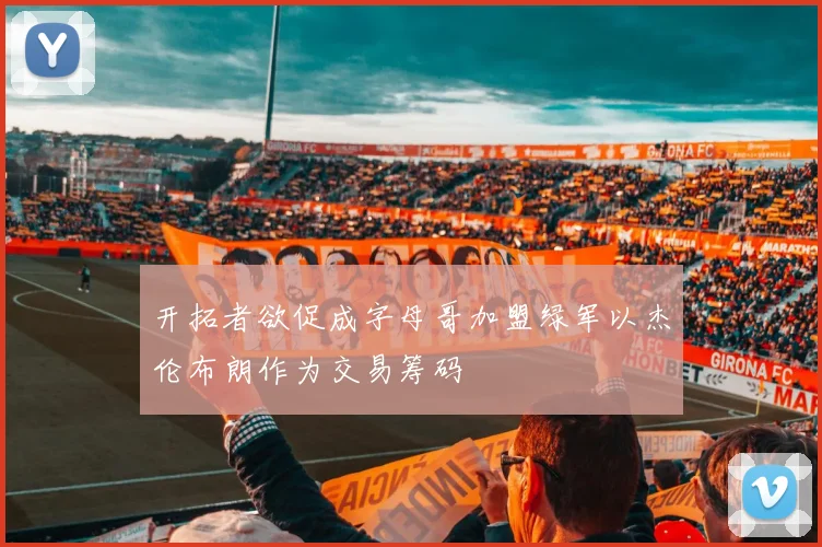 开拓者欲促成字母哥加盟绿军以杰伦布朗作为交易筹码
