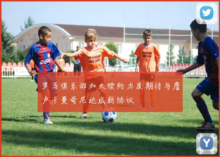 罗马俱乐部加大续约力度期待与詹卢卡曼奇尼达成新协议