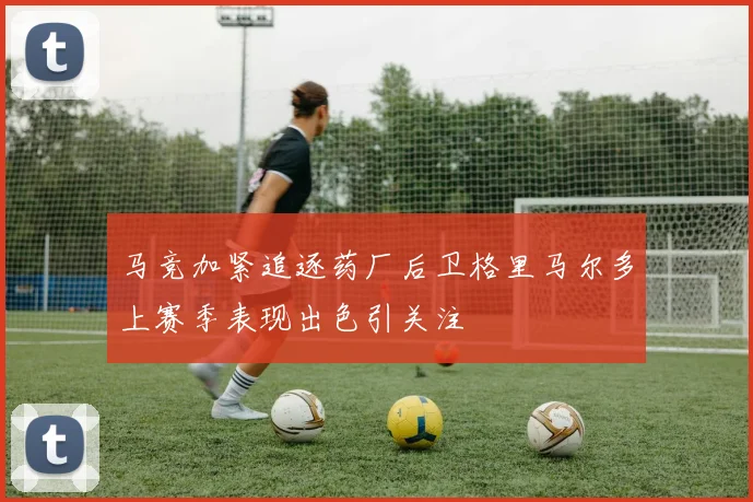 马竞加紧追逐药厂后卫格里马尔多上赛季表现出色引关注