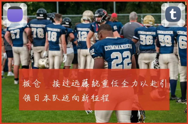 板仓滉接过远藤航重任全力以赴引领日本队迈向新征程