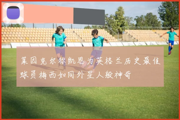 莱因克尔称凯恩为英格兰历史最佳球员梅西如同外星人般神奇