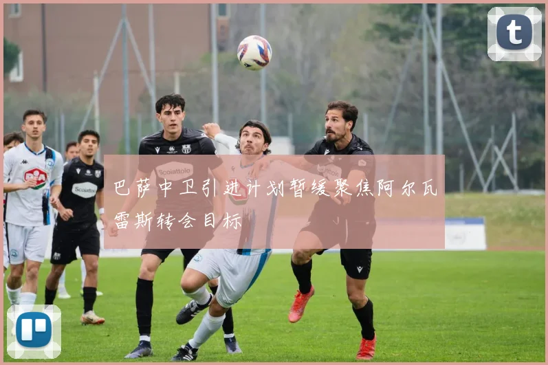 巴萨中卫引进计划暂缓聚焦阿尔瓦雷斯转会目标