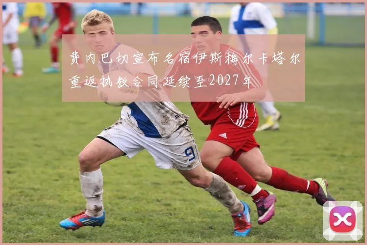 费内巴切宣布名宿伊斯梅尔卡塔尔重返执教合同延续至2027年