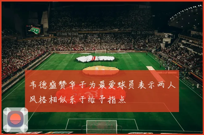韦德盛赞华子为最爱球员表示两人风格相似乐于给予指点