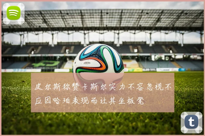 皮尔斯称赞卡斯尔实力不容忽视不应因哈珀表现而让其坐板凳