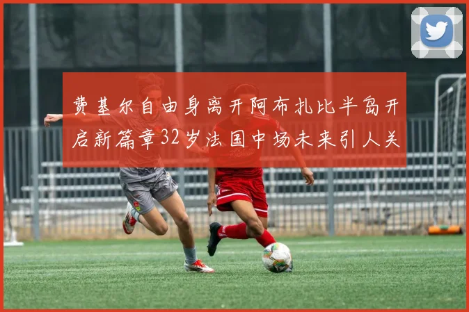费基尔自由身离开阿布扎比半岛开启新篇章32岁法国中场未来引人关注
