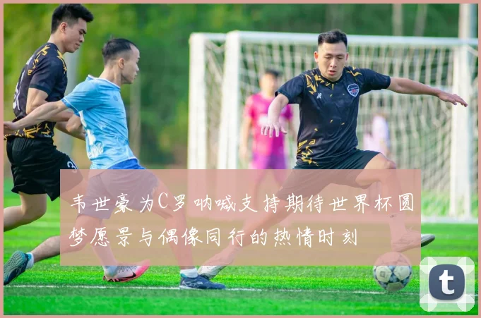 韦世豪为C罗呐喊支持期待世界杯圆梦愿景与偶像同行的热情时刻