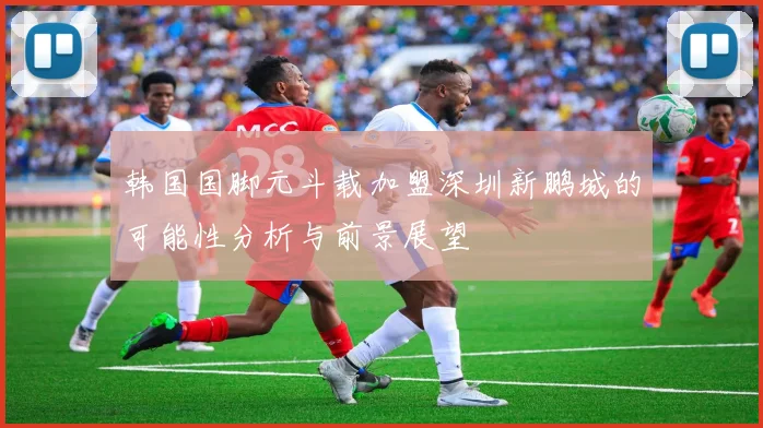 韩国国脚元斗载加盟深圳新鹏城的可能性分析与前景展望