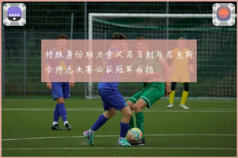 特殊身份助力索汉若马刺与尼克斯会师总决赛必获冠军戒指