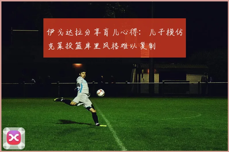 伊戈达拉分享育儿心得：儿子模仿克莱投篮库里风格难以复制