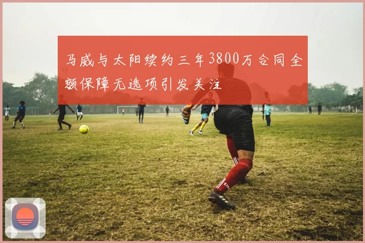 马威与太阳续约三年3800万合同全额保障无选项引发关注