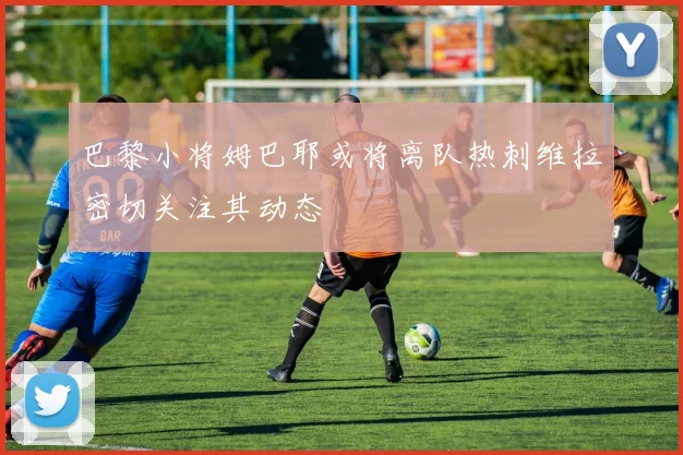 巴黎小将姆巴耶或将离队热刺维拉密切关注其动态