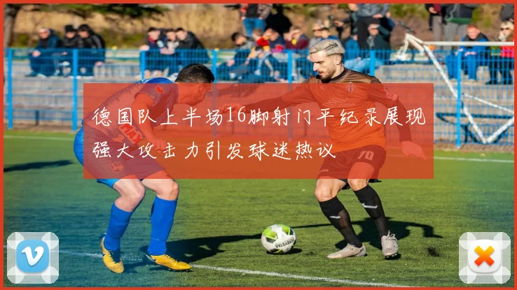 德国队上半场16脚射门平纪录展现强大攻击力引发球迷热议