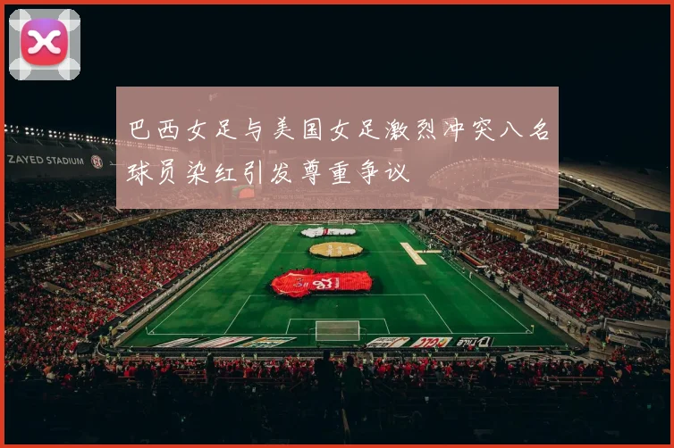 巴西女足与美国女足激烈冲突八名球员染红引发尊重争议