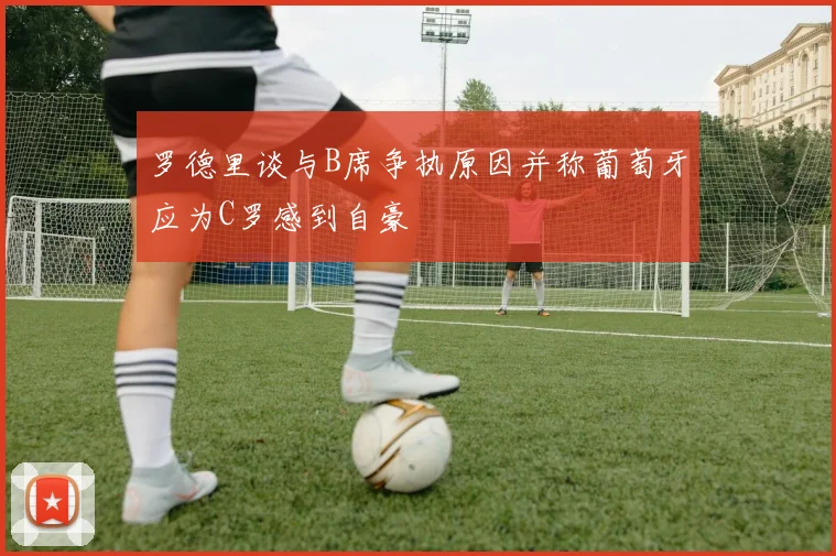 罗德里谈与B席争执原因并称葡萄牙应为C罗感到自豪