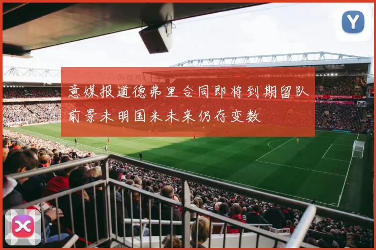 意媒报道德弗里合同即将到期留队前景未明国米未来仍存变数