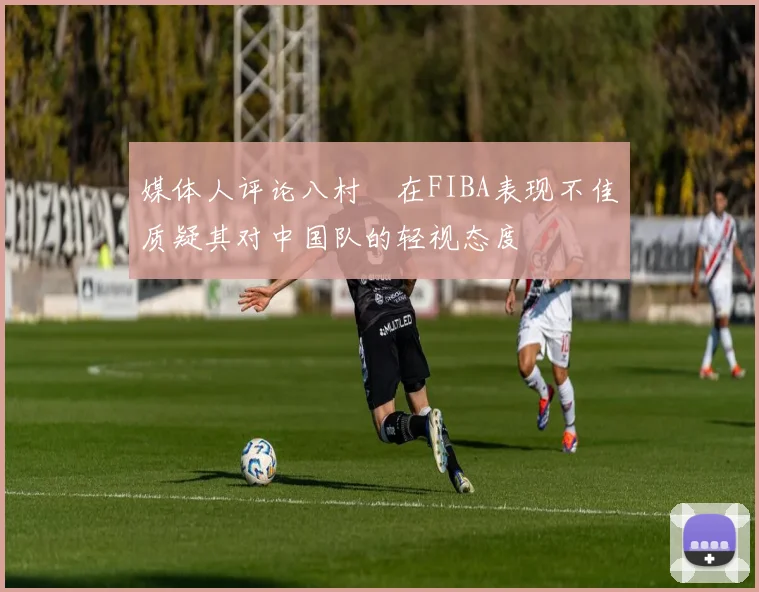 媒体人评论八村塁在FIBA表现不佳质疑其对中国队的轻视态度