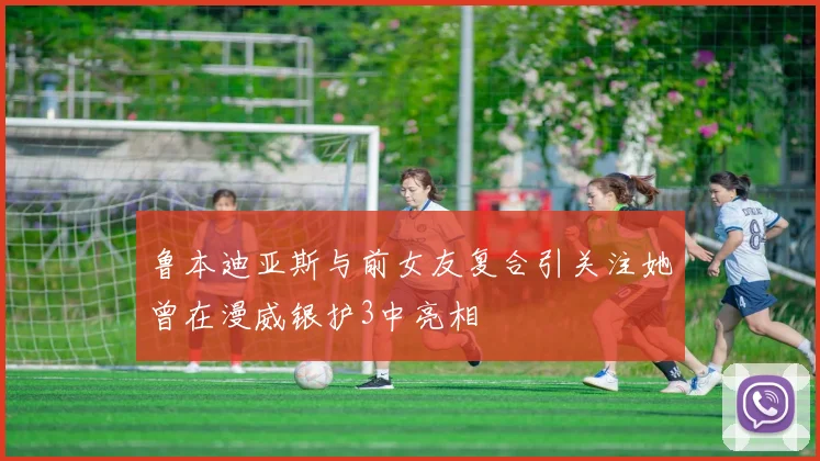 鲁本迪亚斯与前女友复合引关注她曾在漫威银护3中亮相