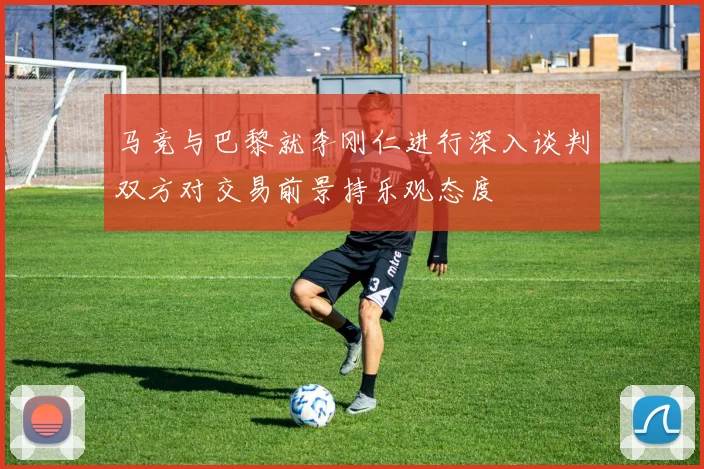马竞与巴黎就李刚仁进行深入谈判双方对交易前景持乐观态度