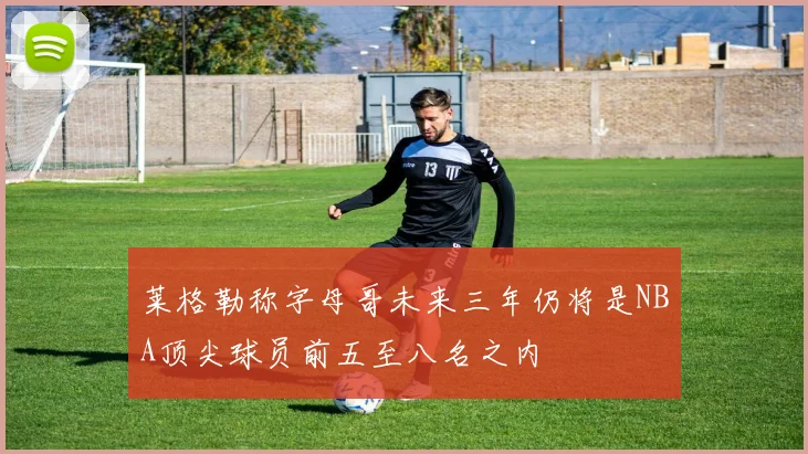 莱格勒称字母哥未来三年仍将是NBA顶尖球员前五至八名之内
