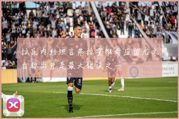 拉瓦内利坦言弗拉霍维奇应留尤文自称离开是最大错误之一