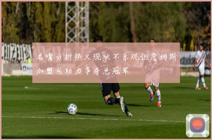 名嘴分析热火现状不乐观但詹姆斯加盟或助力争夺总冠军
