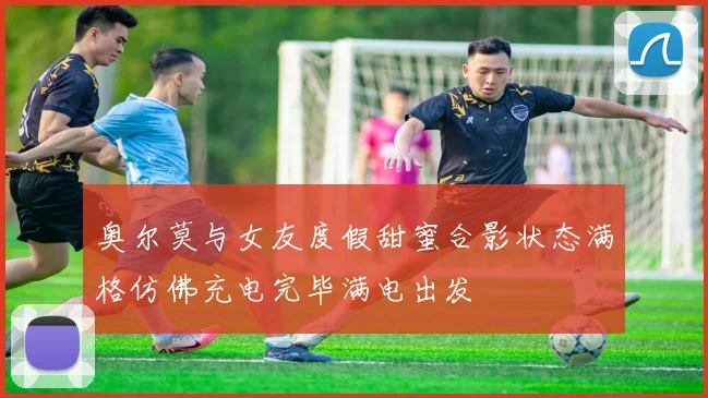 奥尔莫与女友度假甜蜜合影状态满格仿佛充电完毕满电出发