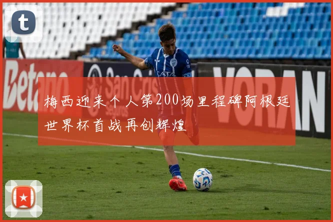 梅西迎来个人第200场里程碑阿根廷世界杯首战再创辉煌