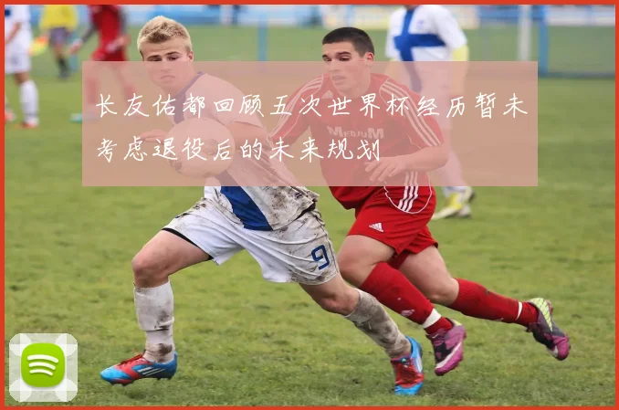 长友佑都回顾五次世界杯经历暂未考虑退役后的未来规划