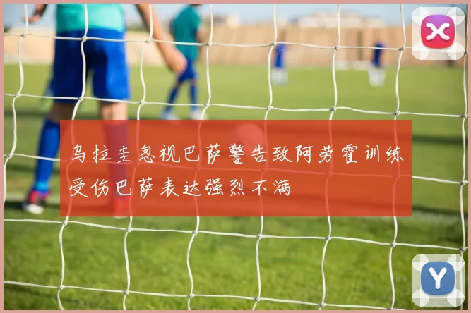 乌拉圭忽视巴萨警告致阿劳霍训练受伤巴萨表达强烈不满