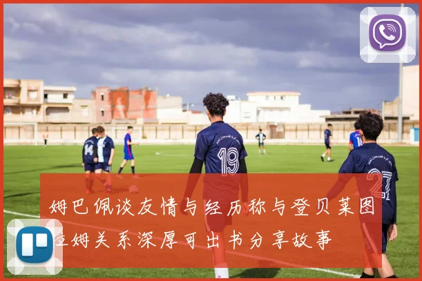 姆巴佩谈友情与经历称与登贝莱图拉姆关系深厚可出书分享故事
