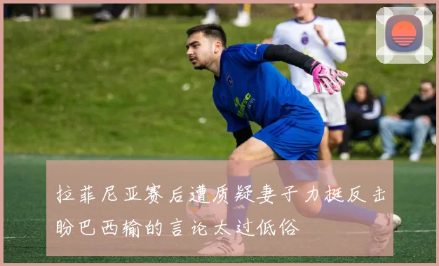 拉菲尼亚赛后遭质疑妻子力挺反击盼巴西输的言论太过低俗