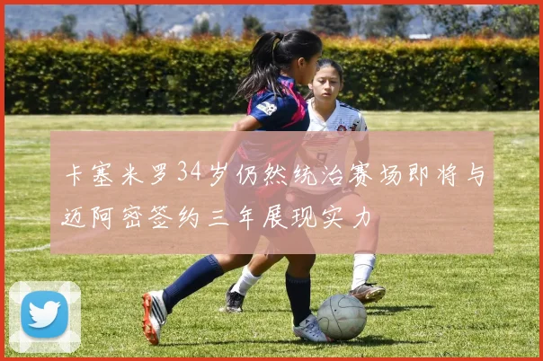卡塞米罗34岁仍然统治赛场即将与迈阿密签约三年展现实力